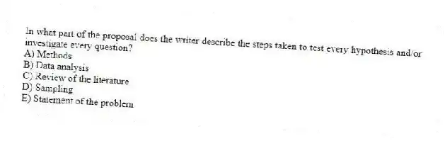 In what part of the proposal does the writer describe the steps taken to test every hypothesis and/or investigate every question?
A) Methods
B) Data analysis
C) Review of the literature
D) Sampling
E) Statement of the problem