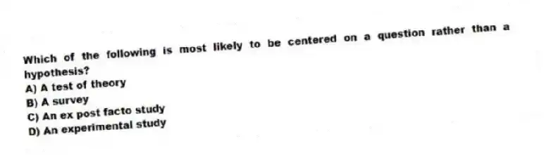 Which of the following is most likely to be centered on a question rather than a hypothesis?
A) A test of theory
B) A survey
C) An ex post facto study
D) An experimental study