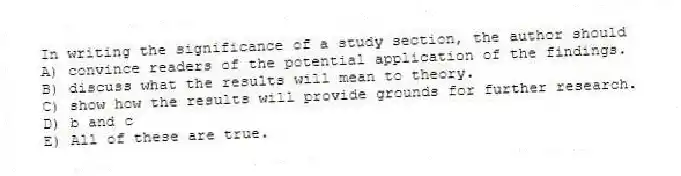 In writing the significance of a study section, the author should
A) convince readers of the potential application of the findings.
B) discuss what the results will mean to theory.
C) show how the results will provide grounds for further research.
D) b and c
E) All of these are true.