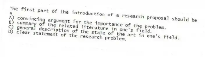 The first part of the introduction of a research proposal should be a
A) convincing argument for the importance of the problem.
B) summary of the related literature in one's field.
C) general description of the state of the art in one's field.
D) clear statement of the research problem.
