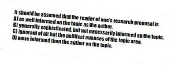 It should be assumed that the reader of one's research proposal is
A) as well informed on the topic as the author.
B) generally sophisticated, but not necessarily informed on the topic.
C) ignorant of all but the political nuances of the topic area.
D) more informed than the author on the topic.