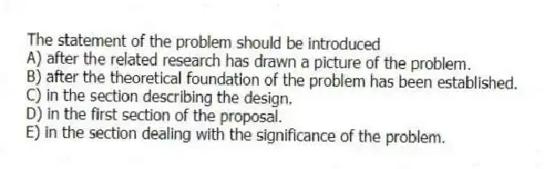 The statement of the problem should be introduced
A) after the related research has drawn a picture of the problem.
B) after the theoretical foundation of the problem has been established.
C) in the section describing the design.
D) in the first section of the proposal.
E) in the section dealing with the significance of the problem.