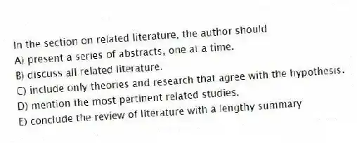 In the section on related literature, the author should
A) present a series of abstracts, one at a time.
B) discuss all related literature.
C) include only theories and research that agree with the hypothesis.
D) mention the most pertinent related studies.
E) conclude the review of literature with a lengthy summary