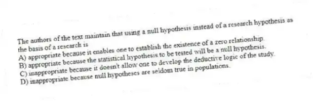 The authors of the text maintain that using a null hypothesis instead of a research hypothesis as the basis of a research is
A) appropriate because it enables one to establish the existence of a zero relationship.
B) appropriate because the statistical hypothesis to be tested will be a null hypothesis.
C) inappropriate because it doesn't allow one to develop the deductive logic of the study.
D) inappropriate because null hypotheses are seldom true in populations.