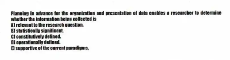 Planning in advance for the organization and presentation of data enables a researcher to determine whether the information being collected is
A) relevant to the research question.
B) statistically significant.
C) constitutively defined.
D) operationally defined.
E) supportive of the current paradigms.