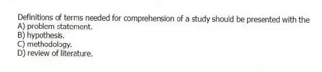 Definitions of terms needed for comprehension of a study should be presented with the
A) problem statement.
B) hypothesis.
C) methodology.
D) review of literature.