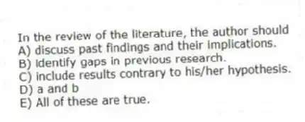 In the review of the literature, the author should
A) discuss past findings and their implications.
B) identify gaps in previous research.
C) include results contrary to his/her hypothesis.
D) a and b
E) All of these are true.