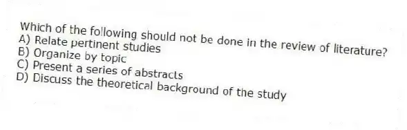 Which of the following should not be done in the review of literature?
A) Relate pertinent studies
B) Organize by topic
C) Present a series of abstracts
D) Discuss the theoretical background of the study