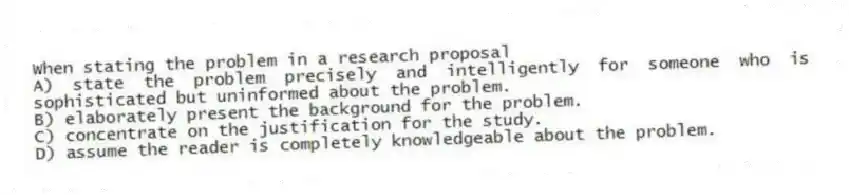 When stating the problem in a research proposal
A) state the problem precisely and intelligently for someone who is sophisticated but uninformed about the problem.
B) elaborately present the background for the problem.
C) concentrate on the justification for the study.
D) assume the reader is completely knowledgeable about the problem.