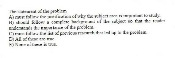 The statement of the problem
A) must follow the justification of why the subject area is important to study.
B) should follow a complete background of the subject so that the reader understands the importance of the problem.
C) must follow the list of previous research that led up to the problem.
D) All of these are true.
E) None of these is true.