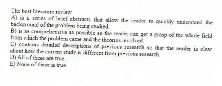 The best literature review
A) is a series of brief abstracts that allow the reader to quickly understand the background of the problem being studied.
B) is as comprehensive as possible so the reader can get a grasp of the whole field from which the problem came and the theories involved.
C) contains detailed descriptions of previous research so that the reader is clear about how the current study is different from previous research.
D) All of these are true.
E) None of these is true.