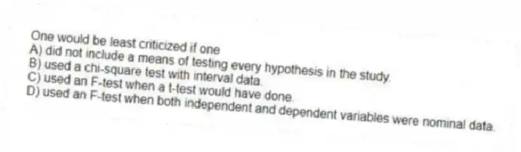 One would be least criticized if one
A) did not include a means of testing every hypothesis in the study.
B) used a chi-square test with interval data.
C) used an F-test when a t-test would have done.
D) used an F-test when both independent and dependent variables were nominal data.