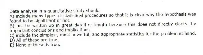 Data analysis in a quantitative study should
A) include many types of statistical procedures so that it is clear why the hypothesis was found to be significant or not.
B) not be written up in great detail or length because this does not directly clarify the important conclusions and implications.
C) include the simplest, most powerful, and appropriate statistics for the problem at hand.
D) All of these are true.
E) None of these is true.