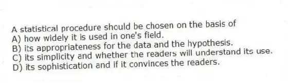 A statistical procedure should be chosen on the basis of
A) how widely it is used in one's field.
B) its appropriateness for the data and the hypothesis.
C) its simplicity and whether the readers will understand its use.
D) its sophistication and if it convinces the readers.