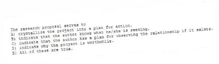 The research proposal serves to
A) crystallize the project into a plan for action.
B) indicate that the author knows what he/she is seeking.
C) indicate that the author has a plan for observing the relationship if it exists.
D) indicate why the project is worthwhile.
E) All of these are true.