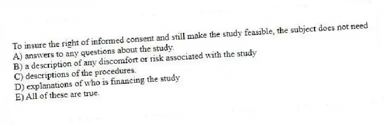 To insure the right of informed consent and still make the study feasible, the subject does not need
A) answers to any questions about the study.
B) a description of any discomfort or risk associated with the study
C) descriptions of the procedures.
D) explanations of who is financing the study
E) All of these are true.