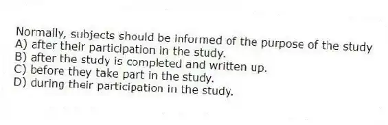 Normally, subjects should be informed of the purpose of the study
A) after their participation in the study.
B) after the study is completed and written up.
C) before they take part in the study.
D) during their participation in the study.