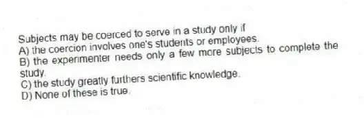 Subjects may be coerced to serve in a study only if
A) the coercion involves one's students or employees.
B) the experimenter needs only a few more subjects to complete the study.
C) the study greatly furthers scientific knowledge.
D) None of these is true.