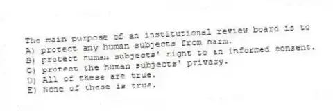 The main purpose of an institutional review board is to
A) protect any human subjects from harm.
B) protect human subjects' right to an informed consent.
C) protect the human subjects' privacy.
D) All of these are true.
E) None of these is true.