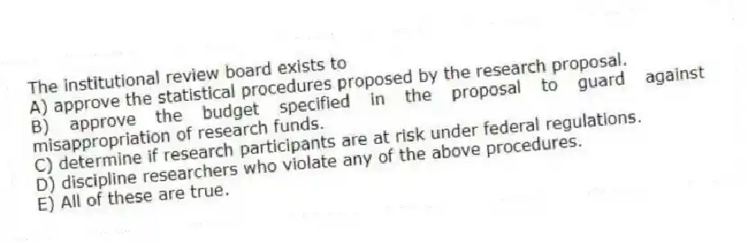 The institutional review board exists to
A) approve the statistical procedures proposed by the research proposal.
B) approve the budget specified in the proposal to guard against misappropriation of research funds.
C) determine if research participants are at risk under federal regulations.
D) discipline researchers who violate any of the above procedures.
E) All of these are true.