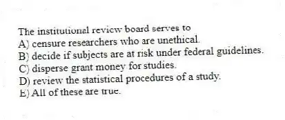The institutional review board serves to
A) censure researchers who are unethical.
B) decide if subjects are at risk under federal guidelines.
C) disperse grant money for studies.
D) review the statistical procedures of a study.
E) All of these are true.