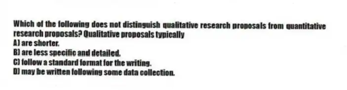 Which of the following does not distinguish qualitative research proposals from quantitative research proposals? Qualitative proposals typically
A) are shorter.
B) are less specific and detailed.
C) follow a standard format for the writing.
D) may be written following some data collection.