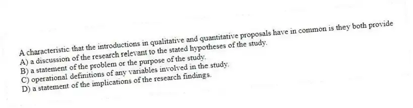 A characteristic that the introductions in qualitative and quantitative proposals have in common is they both provide
A) a discussion of the research relevant to the stated hypotheses of the study.
B) a statement of the problem or the purpose of the study.
C) operational definitions of any variables involved in the study.
D) a statement of the implications of the research findings.