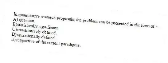 In quantitative research proposals, the problem can be presented in the form of a
A) question.
B)statistically significant.
C)constitutively defined.
D)operationally defined.
E)supportive of the current paradigms.