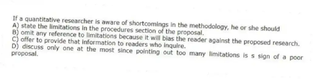 If a quantitative researcher is aware of shortcomings in the methodology, he or she should
A) state the limitations in the procedures section of the proposal.
B) omit any reference to limitations because it will bias the reader against the proposed research.
C) offer to provide that information to readers who inquire.
D) discuss only one at the most since pointing out too many limitations is s sign of a poor proposal.
