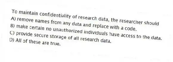 To maintain confidentiality of research data, the researcher should
A) remove names from any data and replace with a code.
B) make certain no unauthorized individuals have access to the data.
C) provide secure storage of all research data.
D) All of these are true.