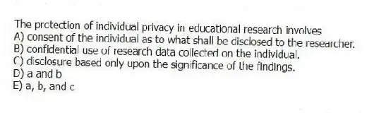 The protection of individual privacy in educational research involves
A) consent of the individual as to what shall be disclosed to the researcher.
B) confidential use of research data collected on the individual.
C) disclosure based only upon the significance of the findings.
D) a and b
E) a, b, and c