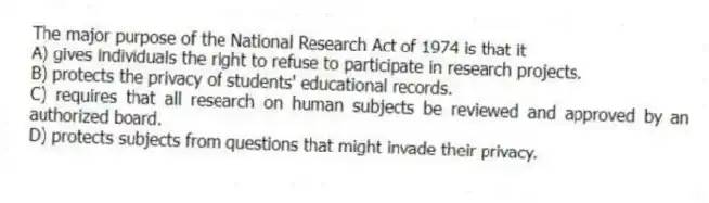 The major purpose of the National Research Act of 1974 is that it
A) gives individuals the right to refuse to participate in research projects.
B) protects the privacy of students' educational records.
C) requires that all research on human subjects be reviewed and approved by an authorized board.
D) protects subjects from questions that might invade their privacy.
