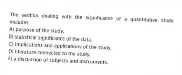 The section dealing with the significance of a quantitative study includes
A) purpose of the study.
B) statistical significance of the data.
C) implications and applications of the study.
D) literature connected to the study.
E) a discussion of subjects and instruments.