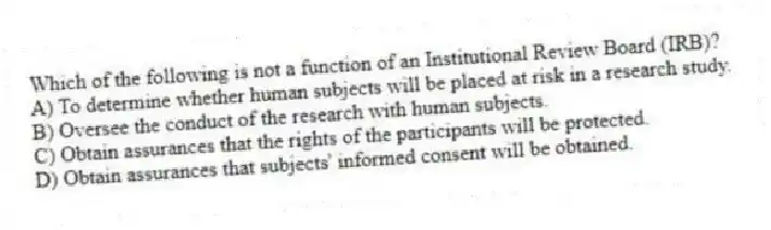 Which of the following is not a function of an Institutional Review Board (IRB)?
A) To determine whether human subjects will be placed at risk in a research study.
B) Oversee the conduct of the research with human subjects.
C) Obtain assurances that the rights of the participants will be protected.
D) Obtain assurances that subjects' informed consent will be obtained.