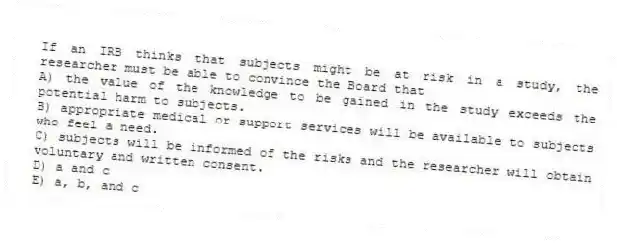 If an IRB thinks that subjects might be at risk in a study, the researcher must be able to convince the Board that
A) the value of the knowledge to be gained in the study exceeds the potential harm to subjects.
B) appropriate medical or support services will be available to subjects who feel a need.
C) subjects will be informed of the risks and the researcher will obtain voluntary and written consent.
D) a and c
E) a, b, and c