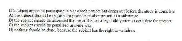 If a subject agrees to participate in a research project but drops out before the study is complete
A) the subject should be required to provide another person as a substitute.
B) the subject should be informed that he or she has a legal obligation to complete the project.
C) the subject should be penalized in some way.
D) nothing should be done, because the subject has the right to withdraw.