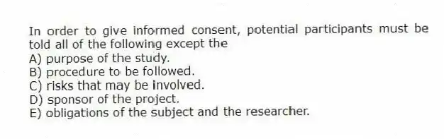 In order to give informed consent, potential participants must be told all of the following except the
A) purpose of the study.
B) procedure to be followed.
C) risks that may be involved.
D) sponsor of the project.
E) obligations of the subject and the researcher.