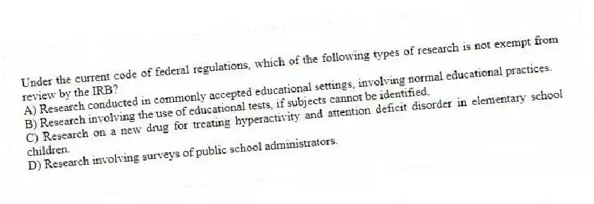Under the current code of federal regulations, which of the following types of research is not exempt from review by the IRB?
A) Research conducted in commonly accepted educational settings, involving normal educational practices.
B) Research involving the use of educational tests, if subjects cannot be identified.
C) Research on a new drug for treating hyperactivity and attention deficit disorder in elementary school children.
D) Research involving surveys of public school administrators.