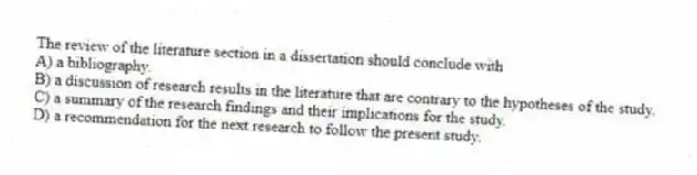 The review of the literature section in a dissertation should conclude with
A) a bibliography.
B) a discussion of research results in the literature that are contrary to the hypotheses of the study.
C) a summary of the research findings and their implications for the study.
D) a recommendation for the next research to follow the present study.