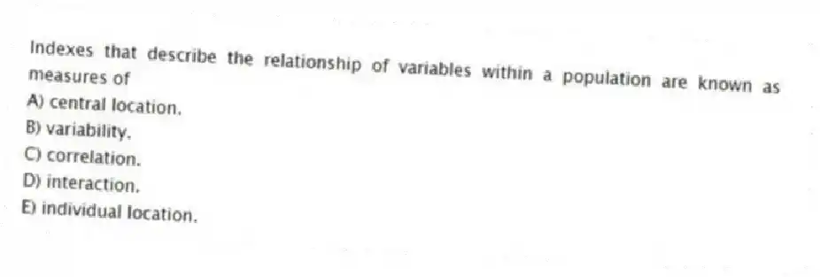 Indexes that describe the relationship of variables within a population are known as measures of
A) central location.
B) variability.
C) correlation.
D) interaction.
E) individual location.