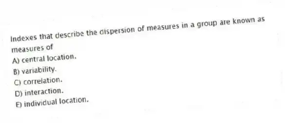 Indexes that describe the dispersion of measures in a group are known as measures of
A) central location.
B) variability.
C) correlation.
D) interaction.
E) individual location.