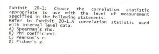 Exhibit 20-1: Choose the correlation statistic appropriate to use with the level of measurement specified in the following statements.
-Refer to Exhibit 20-1.A correlation statistic used with interval level data.
A) Spearman's rho.
B) Phi coefficient.
C) Pearson's r.
D) Fisher's z.