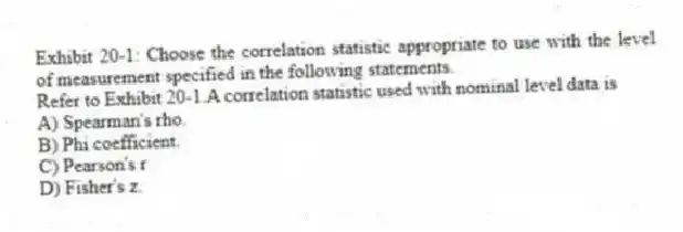 Exhibit 20-1: Choose the correlation statistic appropriate to use with the level of measurement specified in the following statements.
-Refer to Exhibit 20-1.A correlation statistic used with nominal level data is
A) Spearman's rho.
B) Phi coefficient.
C) Pearson's r
D) Fisher's z.