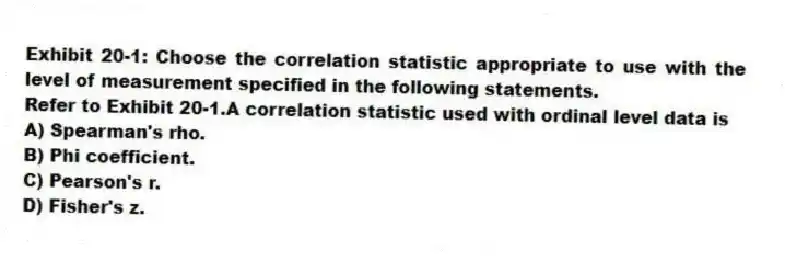 Exhibit 20-1: Choose the correlation statistic appropriate to use with the level of measurement specified in the following statements.
-Refer to Exhibit 20-1.A correlation statistic used with ordinal level data is
A) Spearman's rho.
B) Phi coefficient.
C) Pearson's r.
D) Fisher's z.