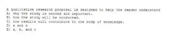 A qualitative research proposal is designed to help the reader understand
A) why the study is needed and important.
B) how the study will be conducted.
C) how results will contribute to the body of knowledge.
D) a and c
E) a, b, and c