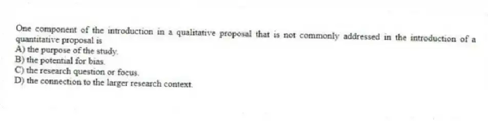 One component of the introduction in a qualitative proposal that is not commonly addressed in the introduction of a quantitative proposal is
A) the purpose of the study.
B) the potential for bias.
C) the research question or focus.
D) the connection to the larger research context.