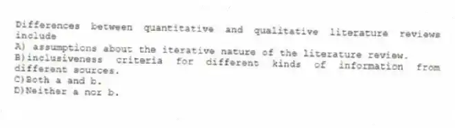 Differences between quantitative and qualitative literature reviews include
A) assumptions about the iterative nature of the literature review.
B)inclusiveness criteria for different kinds of information from different sources.
C)Both a and b.
D)Neither a nor b.