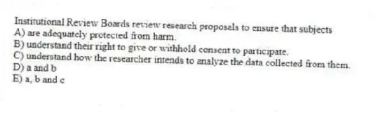 Institutional Review Boards review research proposals to ensure that subjects
A) are adequately protected from harm.
B) understand their right to give or withhold consent to participate.
C) understand how the researcher intends to analyze the data collected from them.
D) a and b
E) a, b and c