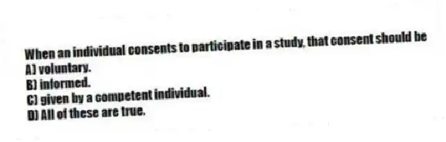 When an individual consents to participate in a study, that consent should be
A) voluntary.
B) informed.
C) given by a competent individual.
D) All of these are true.