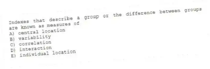 Indexes that describe a group or the difference between groups are known as measures of
A) central location
B) variability
C) correlation
D) interaction
E) individual location